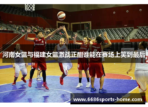 河南女篮与福建女篮激战正酣谁能在赛场上笑到最后