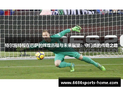 特尔施特根在巴萨的辉煌历程与未来展望：守门员的传奇之路
